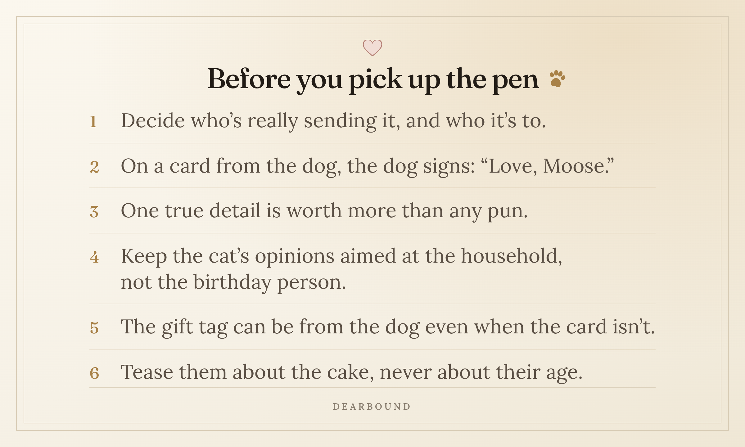 A card titled 'Before you pick up the pen', with six numbered lines: decide who's really sending it, and who it's to; on a card from the dog, the dog signs, 'Love, Moose.'; one true detail is worth more than any pun; keep the cat's opinions aimed at the household, not the birthday person; the gift tag can be from the dog even when the card isn't; tease them about the cake, never about their age.